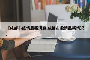 【成都市疫情最新消息,成都市役情最新情况】