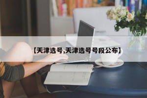 【天津选号,天津选号号段公布】