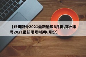 【郑州限号2021最新通知6月份,郑州限号2021最新限号时间6月份】