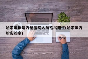 哈尔滨援建方舱医院人员检出阳性(哈尔滨方舱实验室)
