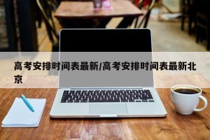 高考安排时间表最新/高考安排时间表最新北京