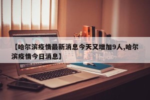 【哈尔滨疫情最新消息今天又增加9人,哈尔滨疫情今日消息】
