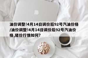 油价调整!4月14日调价后92号汽油价格/油价调整!4月14日调价后92号汽油价格,猪价行情如何?