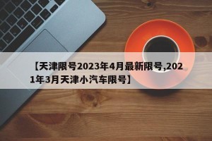 【天津限号2023年4月最新限号,2021年3月天津小汽车限号】