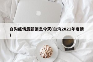 白沟疫情最新消息今天(白沟2021年疫情)