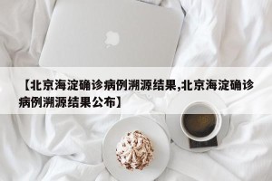【北京海淀确诊病例溯源结果,北京海淀确诊病例溯源结果公布】