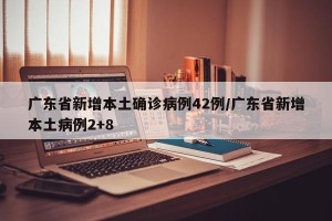 广东省新增本土确诊病例42例/广东省新增本土病例2+8