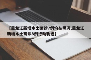 【黑龙江新增本土确诊7例均在黑河,黑龙江新增本土确诊8例行动轨迹】