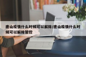 唐山疫情什么时候可以解除/唐山疫情什么时候可以解除管控