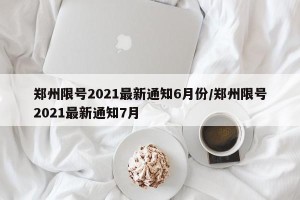 郑州限号2021最新通知6月份/郑州限号2021最新通知7月