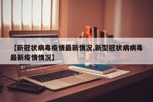 【新冠状病毒疫情最新情况,新型冠状病病毒最新疫情情况】