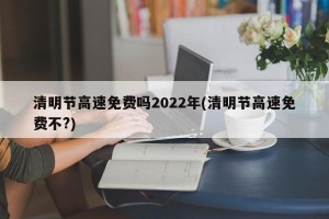 清明节高速免费吗2022年(清明节高速免费不?)