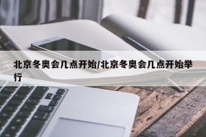 北京冬奥会几点开始/北京冬奥会几点开始举行