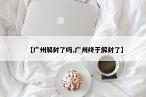 【广州解封了吗,广州终于解封了】