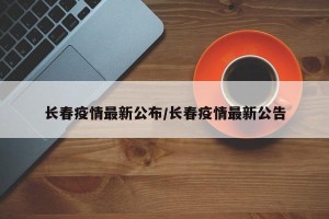 长春疫情最新公布/长春疫情最新公告