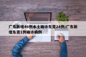 广东新增46例本土确诊东莞24例/广东新增东莞1例确诊病例