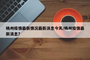 杨州疫情最新情况最新消息今天/杨州疫情最新消息?