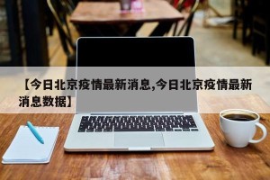 【今日北京疫情最新消息,今日北京疫情最新消息数据】