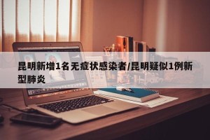 昆明新增1名无症状感染者/昆明疑似1例新型肺炎