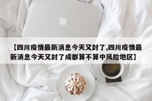 【四川疫情最新消息今天又封了,四川疫情最新消息今天又封了成都算不算中风险地区】