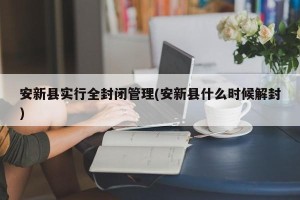 安新县实行全封闭管理(安新县什么时候解封)