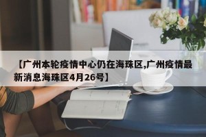 【广州本轮疫情中心仍在海珠区,广州疫情最新消息海珠区4月26号】