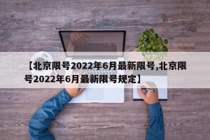 【北京限号2022年6月最新限号,北京限号2022年6月最新限号规定】