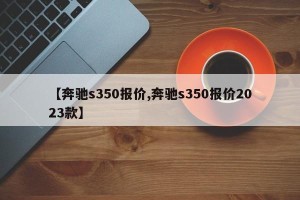 【奔驰s350报价,奔驰s350报价2023款】