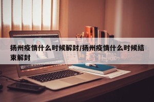 扬州疫情什么时候解封/扬州疫情什么时候结束解封