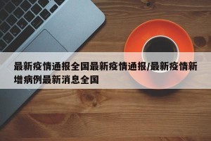 最新疫情通报全国最新疫情通报/最新疫情新增病例最新消息全国