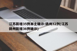 江苏新增35例本土确诊:扬州32例(江苏扬州新增36例确诊)