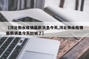 【河北衡水疫情最新消息今天,河北衡水疫情最新消息今天封城了】