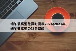 端午节高速免费时间表2024/2021年端午节高速公路免费吗