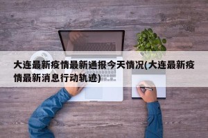 大连最新疫情最新通报今天情况(大连最新疫情最新消息行动轨迹)