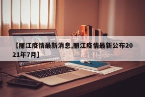 【丽江疫情最新消息,丽江疫情最新公布2021年7月】