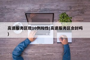 高速服务区现10例阳性(高速服务区会封吗)
