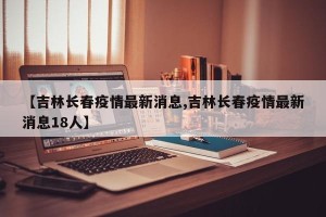 【吉林长春疫情最新消息,吉林长春疫情最新消息18人】