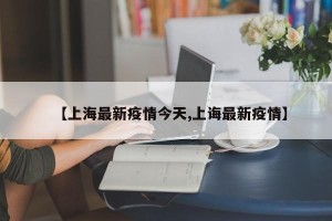 【上海最新疫情今天,上诲最新疫情】