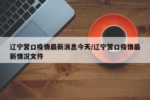 辽宁营口疫情最新消息今天/辽宁营口疫情最新情况文件