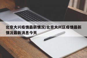 北京大兴疫情最新情况/北京大兴区疫情最新情况最新消息今天