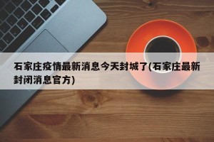 石家庄疫情最新消息今天封城了(石家庄最新封闭消息官方)