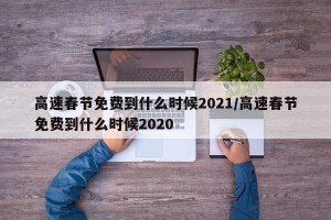 高速春节免费到什么时候2021/高速春节免费到什么时候2020