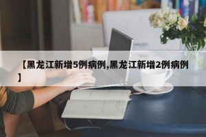 【黑龙江新增5例病例,黑龙江新增2例病例】