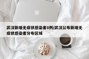 武汉新增无症状感染者8例/武汉公布新增无症状感染者分布区域