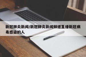 新冠肺炎新闻/新冠肺炎新闻频道直播新冠病毒感染的人