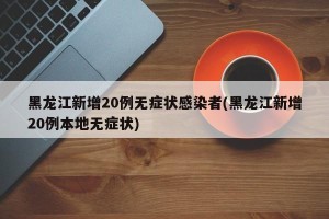 黑龙江新增20例无症状感染者(黑龙江新增20例本地无症状)