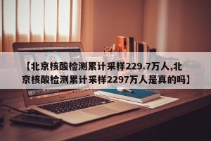 【北京核酸检测累计采样229.7万人,北京核酸检测累计采样2297万人是真的吗】