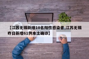 【江苏无锡新增10名阳性感染者,江苏无锡昨日新增61例本土确诊】