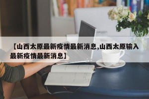 【山西太原最新疫情最新消息,山西太原输入最新疫情最新消息】