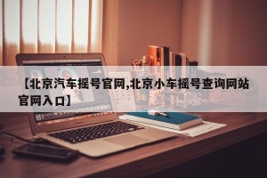 【北京汽车摇号官网,北京小车摇号查询网站官网入口】